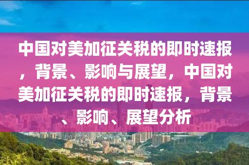 中國(guó)對(duì)美加征關(guān)稅的即時(shí)速報(bào)，背景、影響與展望，中國(guó)對(duì)美加征關(guān)稅的即時(shí)速報(bào)，背景、影響、展望分析