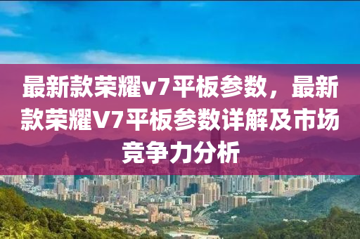 最新款榮耀v7平板參數(shù)，最新款榮耀V7平板參數(shù)詳解及市場(chǎng)競(jìng)爭(zhēng)力分析