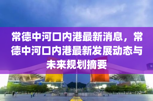 常德中河口內港最新消息，常德中河口內港最新發(fā)展動態(tài)與未來規(guī)劃摘要