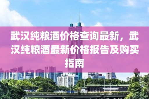 武漢純糧酒價(jià)格查詢最新，武漢純糧酒最新價(jià)格報(bào)告及購買指南