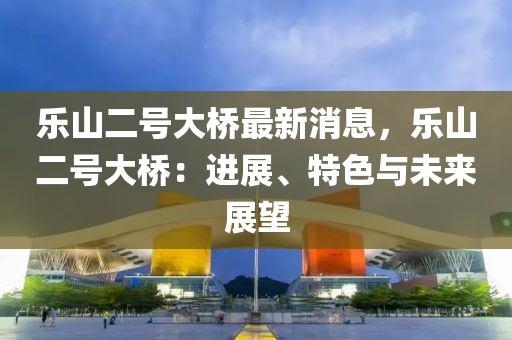 樂(lè)山二號(hào)大橋最新消息，樂(lè)山二號(hào)大橋：進(jìn)展、特色與未來(lái)展望