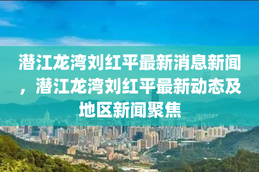 潛江龍灣劉紅平最新消息新聞，潛江龍灣劉紅平最新動態(tài)及地區(qū)新聞聚焦