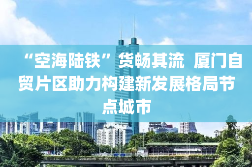 “空海陸鐵”貨暢其流  廈門自貿(mào)片區(qū)助力構(gòu)建新發(fā)展格局節(jié)點城市