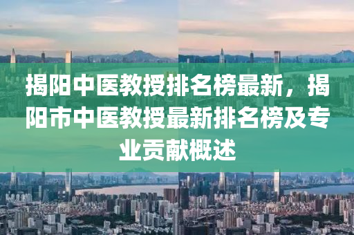 揭陽中醫(yī)教授排名榜最新，揭陽市中醫(yī)教授最新排名榜及專業(yè)貢獻(xiàn)概述