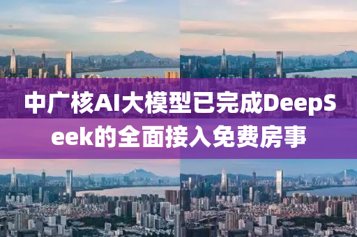 中廣核AI大模型已完成DeepSeek的全面接入免費(fèi)房事