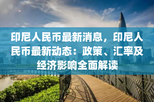 印尼人民幣最新消息，印尼人民幣最新動(dòng)態(tài)：政策、匯率及經(jīng)濟(jì)影響全面解讀