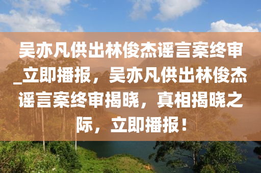 吳亦凡供出林俊杰謠言案終審_立即播報(bào)，吳亦凡供出林俊杰謠言案終審揭曉，真相揭曉之際，立即播報(bào)！