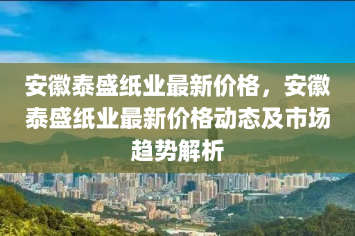 安徽泰盛紙業(yè)最新價(jià)格，安徽泰盛紙業(yè)最新價(jià)格動(dòng)態(tài)及市場(chǎng)趨勢(shì)解析