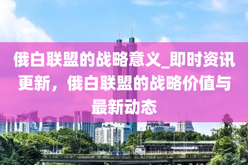 俄白聯(lián)盟的戰(zhàn)略意義_即時資訊更新，俄白聯(lián)盟的戰(zhàn)略價值與最新動態(tài)