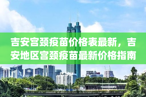 吉安宮頸疫苗價格表最新，吉安地區(qū)宮頸疫苗最新價格指南