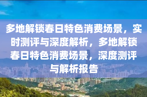 多地解鎖春日特色消費場景，實時測評與深度解析，多地解鎖春日特色消費場景，深度測評與解析報告