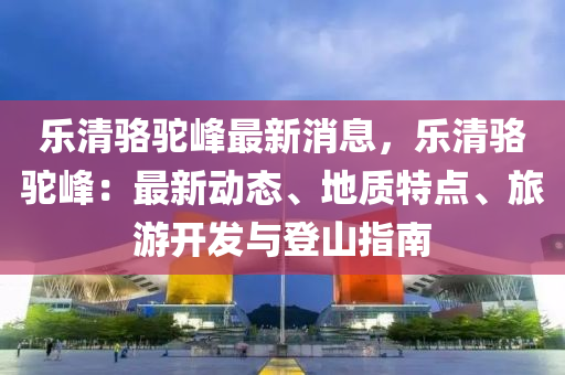 樂清駱駝峰最新消息，樂清駱駝峰：最新動態(tài)、地質(zhì)特點(diǎn)、旅游開發(fā)與登山指南