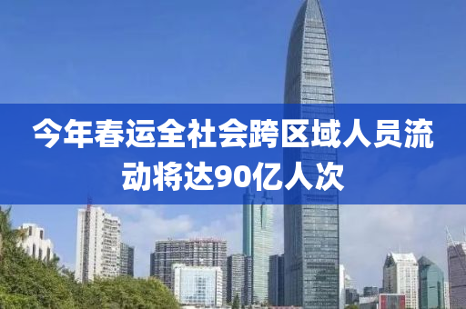 今年春運(yùn)全社會(huì)跨區(qū)域人員流動(dòng)將達(dá)90億人次