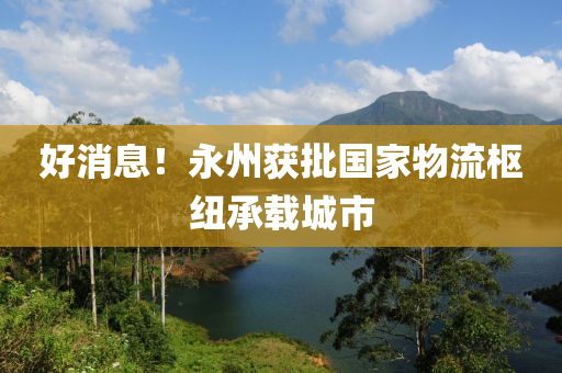 好消息！永州獲批國(guó)家物流樞紐承載城市