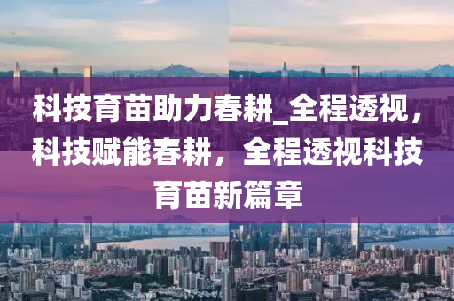 科技育苗助力春耕_全程透視，科技賦能春耕，全程透視科技育苗新篇章