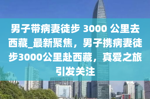 男子帶病妻徒步 3000 公里去西藏_最新聚焦，男子攜病妻徒步3000公里赴西藏，真愛之旅引發(fā)關(guān)注