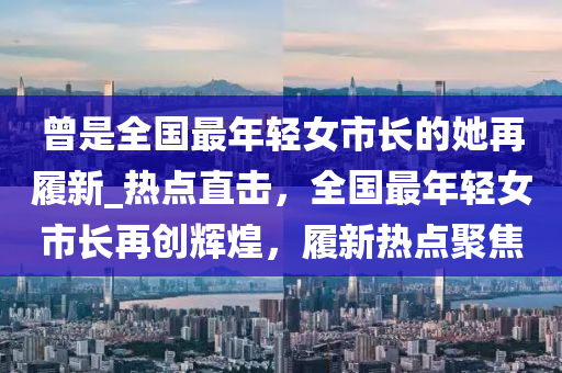 曾是全國(guó)最年輕女市長(zhǎng)的她再履新_熱點(diǎn)直擊，全國(guó)最年輕女市長(zhǎng)再創(chuàng)輝煌，履新熱點(diǎn)聚焦