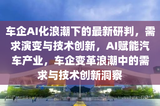 車企AI化浪潮下的最新研判，需求演變與技術(shù)創(chuàng)新，AI賦能汽車產(chǎn)業(yè)，車企變革浪潮中的需求與技術(shù)創(chuàng)新洞察