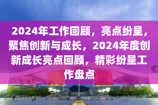 2024年工作回顧，亮點紛呈，聚焦創(chuàng)新與成長，2024年度創(chuàng)新成長亮點回顧，精彩紛呈工作盤點