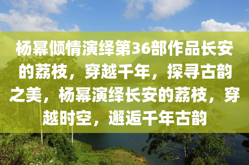 楊冪傾情演繹第36部作品長安的荔枝，穿越千年，探尋古韻之美，楊冪演繹長安的荔枝，穿越時空，邂逅千年古韻