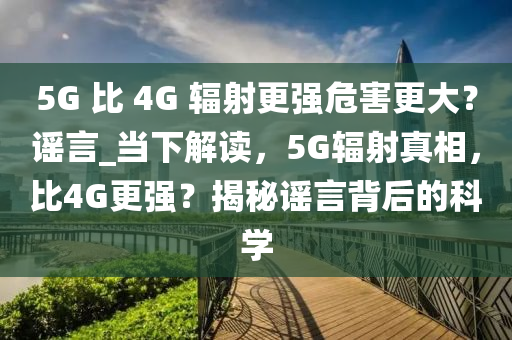 5G 比 4G 輻射更強(qiáng)危害更大？謠言_當(dāng)下解讀，5G輻射真相，比4G更強(qiáng)？揭秘謠言背后的科學(xué)