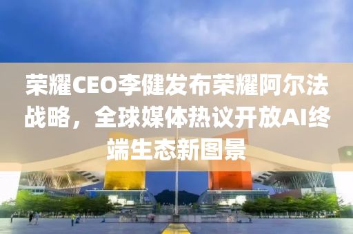 榮耀CEO李健發(fā)布榮耀阿爾法戰(zhàn)略，全球媒體熱議開放AI終端生態(tài)新圖景