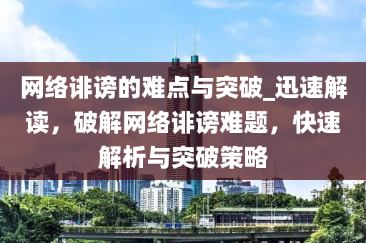 網(wǎng)絡(luò)誹謗的難點(diǎn)與突破_迅速解讀，破解網(wǎng)絡(luò)誹謗難題，快速解析與突破策略