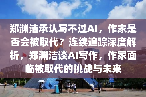 鄭淵潔承認寫不過AI，作家是否會被取代？連續(xù)追蹤深度解析，鄭淵潔談AI寫作，作家面臨被取代的挑戰(zhàn)與未來