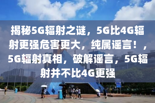 揭秘5G輻射之謎，5G比4G輻射更強危害更大，純屬謠言！，5G輻射真相，破解謠言，5G輻射并不比4G更強