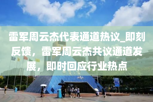 雷軍周云杰代表通道熱議_即刻反饋，雷軍周云杰共議通道發(fā)展，即時(shí)回應(yīng)行業(yè)熱點(diǎn)