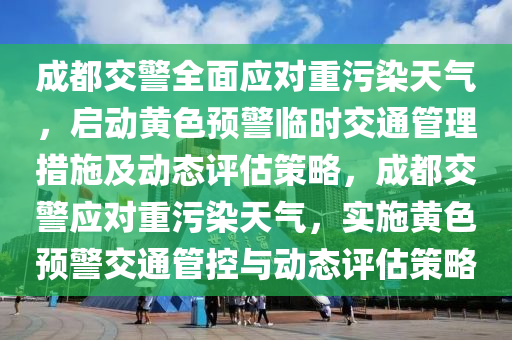 成都交警全面應對重污染天氣，啟動黃色預警臨時交通管理措施及動態(tài)評估策略，成都交警應對重污染天氣，實施黃色預警交通管控與動態(tài)評估策略