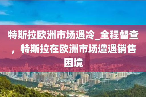 特斯拉歐洲市場遇冷_全程督查，特斯拉在歐洲市場遭遇銷售困境