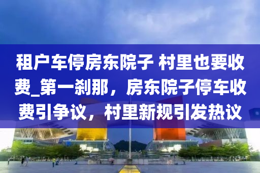 租戶車停房東院子 村里也要收費_第一剎那，房東院子停車收費引爭議，村里新規(guī)引發(fā)熱議