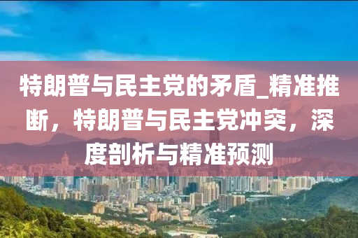 特朗普與民主黨的矛盾_精準(zhǔn)推斷，特朗普與民主黨沖突，深度剖析與精準(zhǔn)預(yù)測(cè)