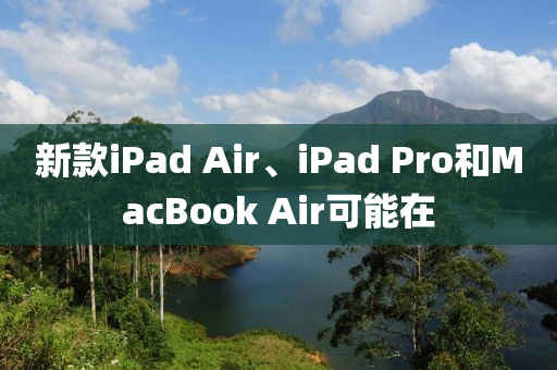 新款iPad Air、iPad Pro和MacBook Air可能在