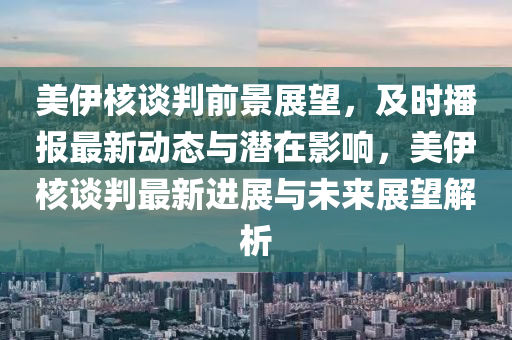 美伊核談判前景展望，及時播報最新動態(tài)與潛在影響，美伊核談判最新進展與未來展望解析