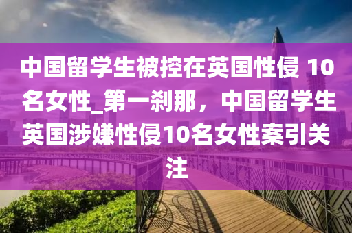 中國留學生被控在英國性侵 10 名女性_第一剎那，中國留學生英國涉嫌性侵10名女性案引關(guān)注