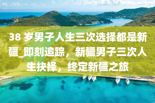 38 歲男子人生三次選擇都是新疆_即刻追蹤，新疆男子三次人生抉擇，終定新疆之旅