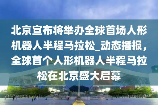 北京宣布將舉辦全球首場人形機器人半程馬拉松_動態(tài)播報，全球首個人形機器人半程馬拉松在北京盛大啟幕