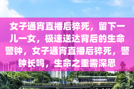 女子通宵直播后猝死，留下一兒一女，極速送達背后的生命警鐘，女子通宵直播后猝死，警鐘長鳴，生命之重需深思