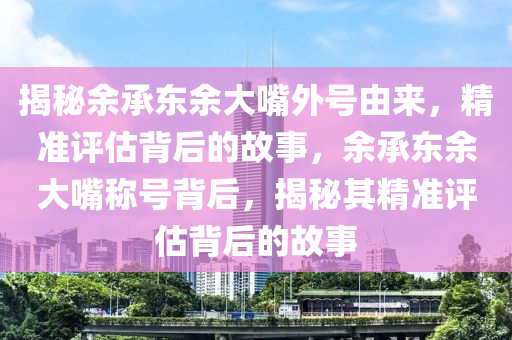 揭秘余承東余大嘴外號由來，精準(zhǔn)評估背后的故事，余承東余大嘴稱號背后，揭秘其精準(zhǔn)評估背后的故事