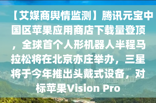 【艾媒商輿情監(jiān)測】騰訊元寶中國區(qū)蘋果應用商店下載量登頂，全球首個人形機器人半程馬拉松將在北京亦莊舉辦，三星將于今年推出頭戴式設備，對標蘋果Vision Pro