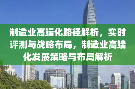 制造業(yè)高端化路徑解析，實時評測與戰(zhàn)略布局，制造業(yè)高端化發(fā)展策略與布局解析