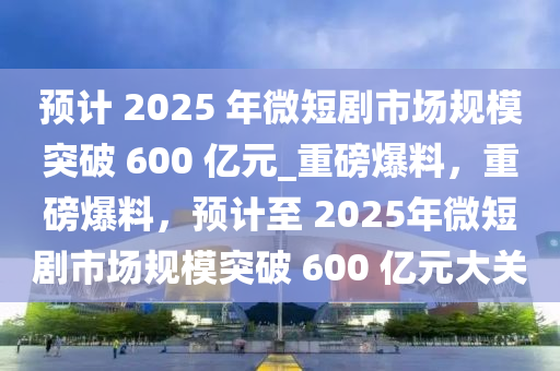 預(yù)計 2025 年微短劇市場規(guī)模突破 600 億元_重磅爆料，重磅爆料，預(yù)計至 2025年微短劇市場規(guī)模突破 600 億元大關(guān)