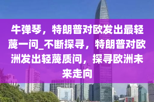 牛彈琴，特朗普對歐發(fā)出最輕蔑一問_不斷探尋，特朗普對歐洲發(fā)出輕蔑質(zhì)問，探尋歐洲未來走向