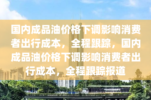 國(guó)內(nèi)成品油價(jià)格下調(diào)影響消費(fèi)者出行成本，全程跟蹤，國(guó)內(nèi)成品油價(jià)格下調(diào)影響消費(fèi)者出行成本，全程跟蹤報(bào)道