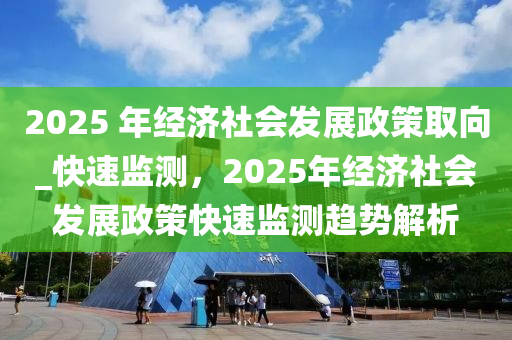 2025 年經(jīng)濟(jì)社會(huì)發(fā)展政策取向_快速監(jiān)測(cè)，2025年經(jīng)濟(jì)社會(huì)發(fā)展政策快速監(jiān)測(cè)趨勢(shì)解析