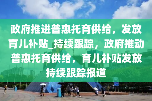 政府推進(jìn)普惠托育供給，發(fā)放育兒補(bǔ)貼_持續(xù)跟蹤，政府推動(dòng)普惠托育供給，育兒補(bǔ)貼發(fā)放持續(xù)跟蹤報(bào)道