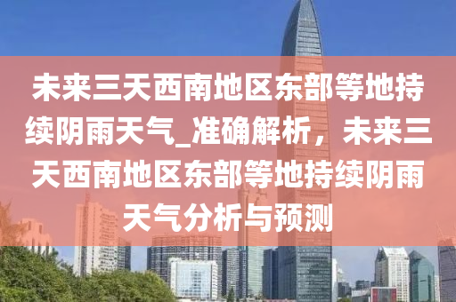 未來三天西南地區(qū)東部等地持續(xù)陰雨天氣_準(zhǔn)確解析，未來三天西南地區(qū)東部等地持續(xù)陰雨天氣分析與預(yù)測