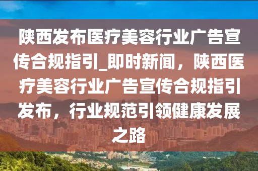 陜西發(fā)布醫(yī)療美容行業(yè)廣告宣傳合規(guī)指引_即時(shí)新聞，陜西醫(yī)療美容行業(yè)廣告宣傳合規(guī)指引發(fā)布，行業(yè)規(guī)范引領(lǐng)健康發(fā)展之路